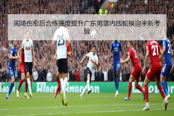 周琦伤愈后合练强度提升广东男篮内线轮换迎来新考验